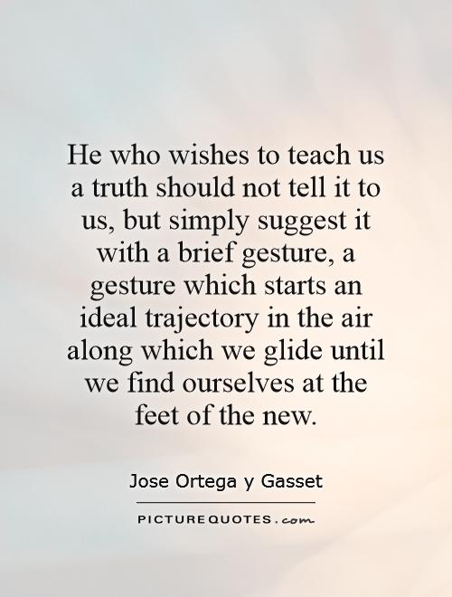 He who wishes to teach us a truth should not tell it to us, but simply suggest it with a brief gesture, a gesture which starts an ideal trajectory in the air along which we glide until we find ourselves at the feet of the new Picture Quote #1