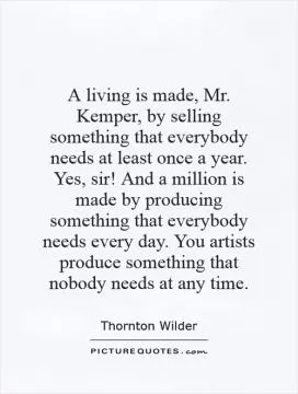 A living is made, Mr. Kemper, by selling something that everybody needs at least once a year. Yes, sir! And a million is made by producing something that everybody needs every day. You artists produce something that nobody needs at any time Picture Quote #1