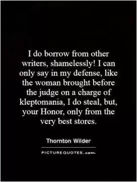 I do borrow from other writers, shamelessly! I can only say in my defense, like the woman brought before the judge on a charge of kleptomania, I do steal, but, your Honor, only from the very best stores Picture Quote #1