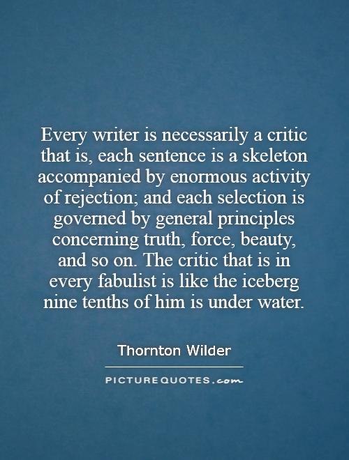 Every writer is necessarily a critic   that is, each sentence is a skeleton accompanied by enormous activity of rejection; and each selection is governed by general principles concerning truth, force, beauty, and so on. The critic that is in every fabulist is like the iceberg   nine tenths of him is under water Picture Quote #1