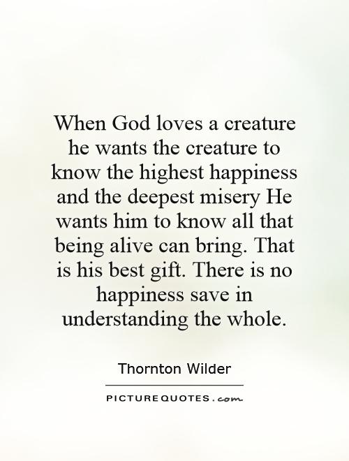 When God loves a creature he wants the creature to know the highest happiness and the deepest misery He wants him to know all that being alive can bring. That is his best gift. There is no happiness save in understanding the whole Picture Quote #1
