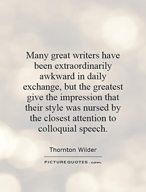 Many great writers have been extraordinarily awkward in daily exchange, but the greatest give the impression that their style was nursed by the closest attention to colloquial speech Picture Quote #1
