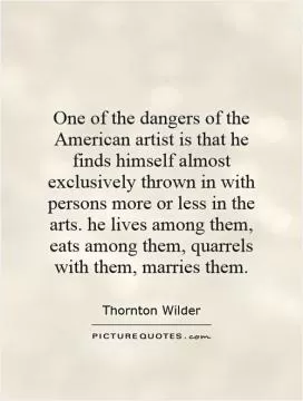One of the dangers of the American artist is that he finds himself almost exclusively thrown in with persons more or less in the arts. he lives among them, eats among them, quarrels with them, marries them Picture Quote #1