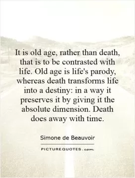 It is old age, rather than death, that is to be contrasted with life. Old age is life's parody, whereas death transforms life into a destiny: in a way it preserves it by giving it the absolute dimension. Death does away with time Picture Quote #1