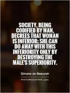 Society, being codified by man, decrees that woman is inferior; she can do away with this inferiority only by destroying the male's superiority Picture Quote #1