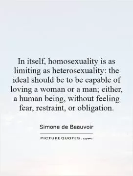 In itself, homosexuality is as limiting as heterosexuality: the ideal should be to be capable of loving a woman or a man; either, a human being, without feeling fear, restraint, or obligation Picture Quote #1