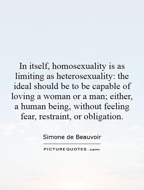 In itself, homosexuality is as limiting as heterosexuality: the ideal should be to be capable of loving a woman or a man; either, a human being, without feeling fear, restraint, or obligation Picture Quote #1