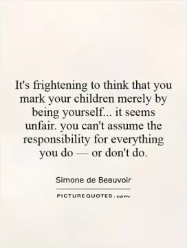 It's frightening to think that you mark your children merely by being yourself... it seems unfair. you can't assume the responsibility for everything you do â€” or don't do Picture Quote #1