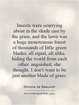 Insects were scurrying about in the shade cast by the grass, and the lawn was a huge monotonous forest of thousands of little green blades, all equal, all alike, hiding the world from each other. anguished, she thought, I don't want to be just another blade of grass Picture Quote #1