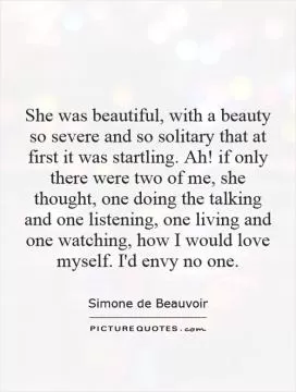 She was beautiful, with a beauty so severe and so solitary that at first it was startling. Ah! if only there were two of me, she thought, one doing the talking and one listening, one living and one watching, how I would love myself. I'd envy no one Picture Quote #1
