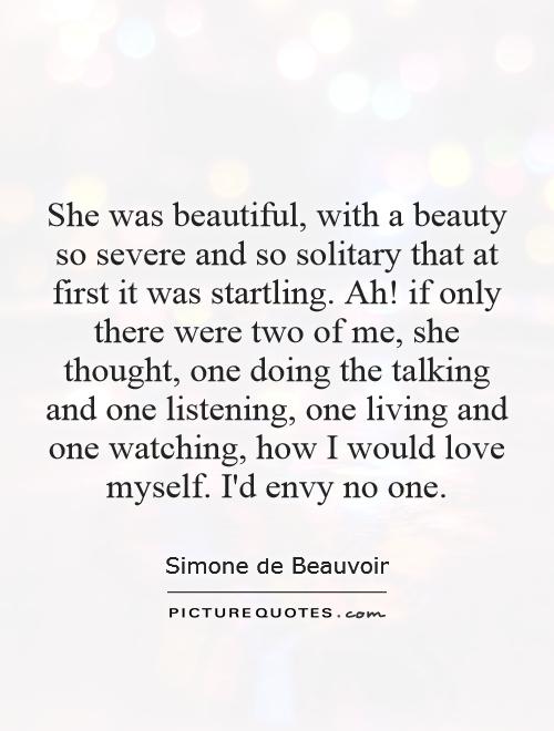 She was beautiful, with a beauty so severe and so solitary that at first it was startling. Ah! if only there were two of me, she thought, one doing the talking and one listening, one living and one watching, how I would love myself. I'd envy no one Picture Quote #1