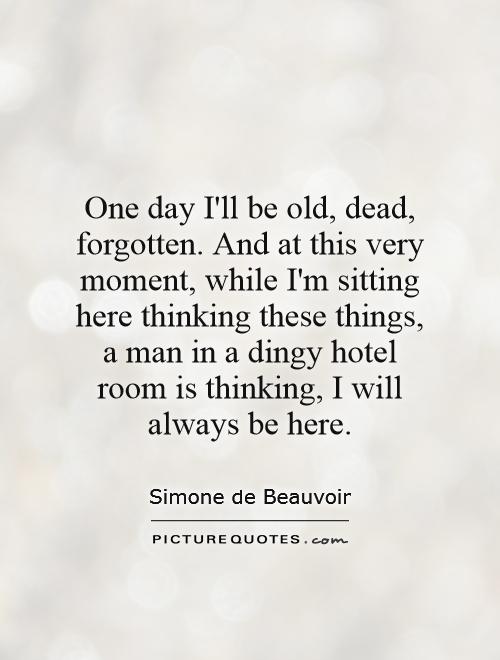 One day I'll be old, dead, forgotten. And at this very moment, while I'm sitting here thinking these things, a man in a dingy hotel room is thinking, I will always be here Picture Quote #1