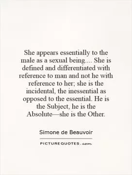 She appears essentially to the male as a sexual being.... She is defined and differentiated with reference to man and not he with reference to her; she is the incidental, the inessential as opposed to the essential. He is the Subject, he is the Absoluteâ€”she is the Other Picture Quote #1