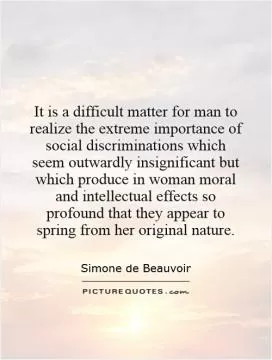 It is a difficult matter for man to realize the extreme importance of social discriminations which seem outwardly insignificant but which produce in woman moral and intellectual effects so profound that they appear to spring from her original nature Picture Quote #1