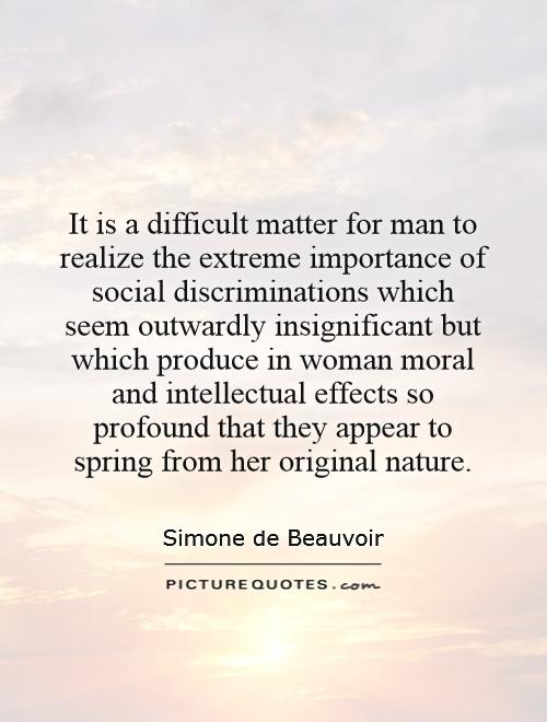 It is a difficult matter for man to realize the extreme importance of social discriminations which seem outwardly insignificant but which produce in woman moral and intellectual effects so profound that they appear to spring from her original nature Picture Quote #1