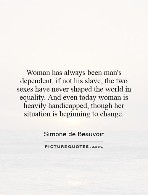 Woman has always been man's dependent, if not his slave; the two sexes have never shaped the world in equality. And even today woman is heavily handicapped, though her situation is beginning to change Picture Quote #1