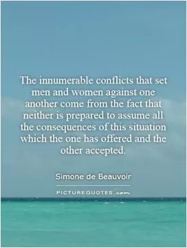 The innumerable conflicts that set men and women against one another come from the fact that neither is prepared to assume all the consequences of this situation which the one has offered and the other accepted Picture Quote #1