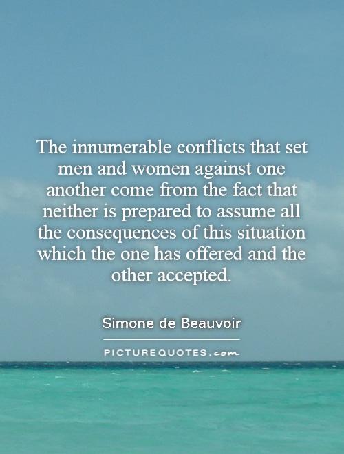 The innumerable conflicts that set men and women against one another come from the fact that neither is prepared to assume all the consequences of this situation which the one has offered and the other accepted Picture Quote #1
