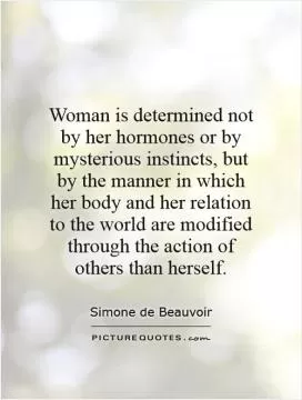 Woman is determined not by her hormones or by mysterious instincts, but by the manner in which her body and her relation to the world are modified through the action of others than herself Picture Quote #1
