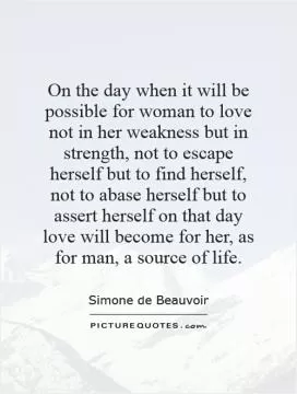 On the day when it will be possible for woman to love not in her weakness but in strength, not to escape herself but to find herself, not to abase herself but to assert herself   on that day love will become for her, as for man, a source of life Picture Quote #1