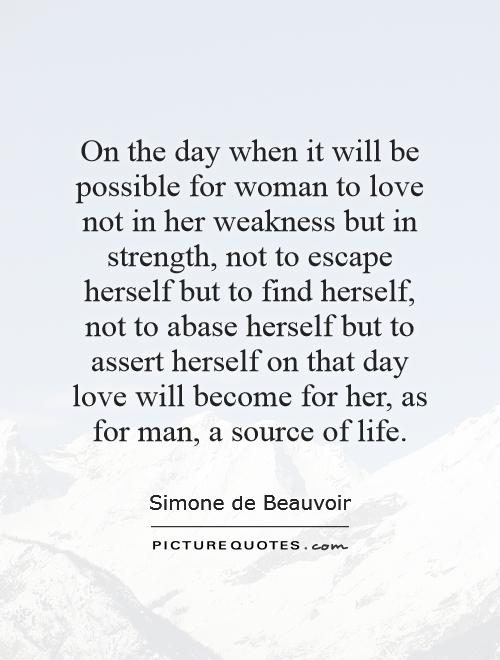 On the day when it will be possible for woman to love not in her weakness but in strength, not to escape herself but to find herself, not to abase herself but to assert herself   on that day love will become for her, as for man, a source of life Picture Quote #1