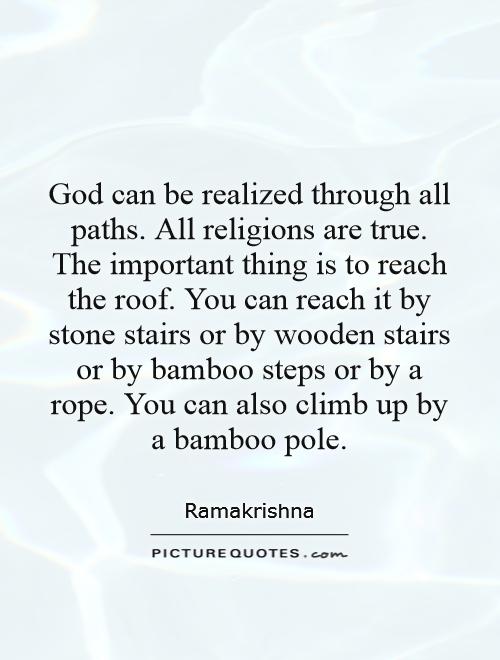 God can be realized through all paths. All religions are true. The important thing is to reach the roof. You can reach it by stone stairs or by wooden stairs or by bamboo steps or by a rope. You can also climb up by a bamboo pole Picture Quote #1