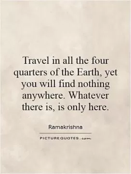Travel in all the four quarters of the Earth, yet you will find nothing anywhere. Whatever there is, is only here Picture Quote #1