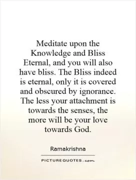 Meditate upon the Knowledge and Bliss Eternal, and you will also have bliss. The Bliss indeed is eternal, only it is covered and obscured by ignorance. The less your attachment is towards the senses, the more will be your love towards God Picture Quote #1