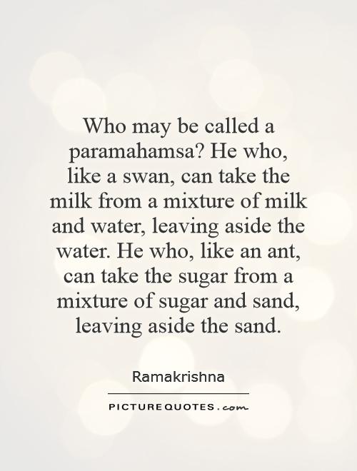 Who may be called a paramahamsa? He who, like a swan, can take the milk from a mixture of milk and water, leaving aside the water. He who, like an ant, can take the sugar from a mixture of sugar and sand, leaving aside the sand Picture Quote #1