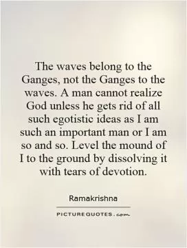 The waves belong to the Ganges, not the Ganges to the waves. A man cannot realize God unless he gets rid of all such egotistic ideas as I am such an important man or I am so and so. Level the mound of I to the ground by dissolving it with tears of devotion Picture Quote #1