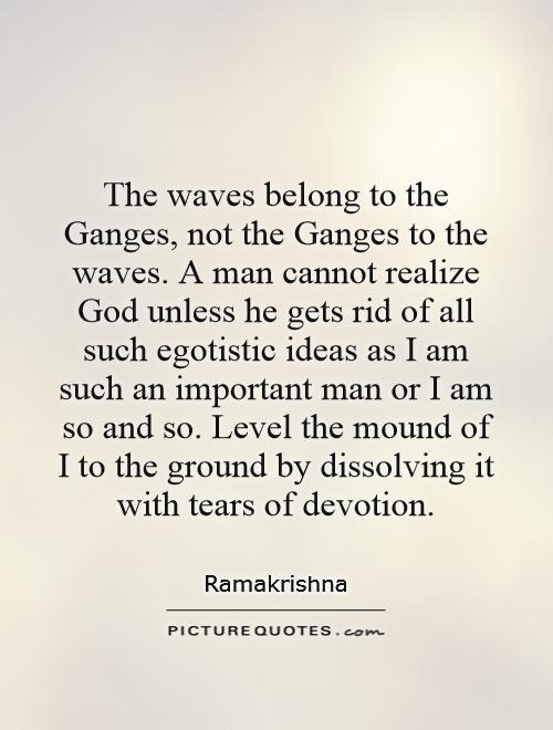 The waves belong to the Ganges, not the Ganges to the waves. A man cannot realize God unless he gets rid of all such egotistic ideas as I am such an important man or I am so and so. Level the mound of I to the ground by dissolving it with tears of devotion Picture Quote #1