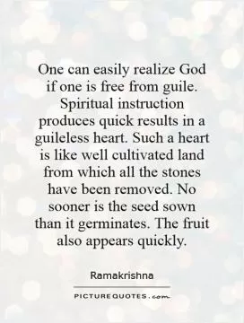 One can easily realize God if one is free from guile. Spiritual instruction produces quick results in a guileless heart. Such a heart is like well cultivated land from which all the stones have been removed. No sooner is the seed sown than it germinates. The fruit also appears quickly Picture Quote #1
