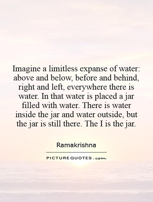 Imagine a limitless expanse of water: above and below, before and behind, right and left, everywhere there is water. In that water is placed a jar filled with water. There is water inside the jar and water outside, but the jar is still there. The I is the jar Picture Quote #1