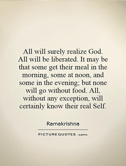 All will surely realize God. All will be liberated. It may be that some get their meal in the morning, some at noon, and some in the evening; but none will go without food. All, without any exception, will certainly know their real Self Picture Quote #1