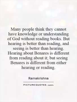 Many people think they cannot have knowledge or understanding of God without reading books. But hearing is better than reading, and seeing is better than hearing. Hearing about Benares is different from reading about it; but seeing Benares is different from either hearing or reading Picture Quote #1