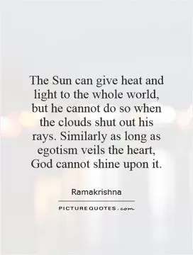 The Sun can give heat and light to the whole world, but he cannot do so when the clouds shut out his rays. Similarly as long as egotism veils the heart, God cannot shine upon it Picture Quote #1