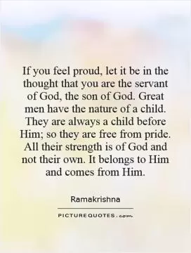 If you feel proud, let it be in the thought that you are the servant of God, the son of God. Great men have the nature of a child. They are always a child before Him; so they are free from pride. All their strength is of God and not their own. It belongs to Him and comes from Him Picture Quote #1