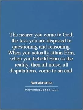 The nearer you come to God, the less you are disposed to questioning and reasoning. When you actually attain Him, when you behold Him as the reality, then all noise, all disputations, come to an end Picture Quote #1