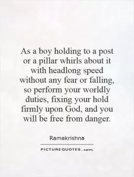 As a boy holding to a post or a pillar whirls about it with headlong speed without any fear or falling, so perform your worldly duties, fixing your hold firmly upon God, and you will be free from danger Picture Quote #1