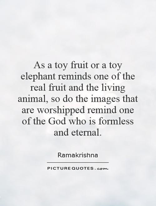 As a toy fruit or a toy elephant reminds one of the real fruit and the living animal, so do the images that are worshipped remind one of the God who is formless and eternal Picture Quote #1
