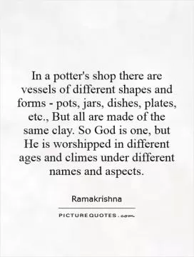 In a potter's shop there are vessels of different shapes and forms - pots, jars, dishes, plates, etc., But all are made of the same clay. So God is one, but He is worshipped in different ages and climes under different names and aspects Picture Quote #1