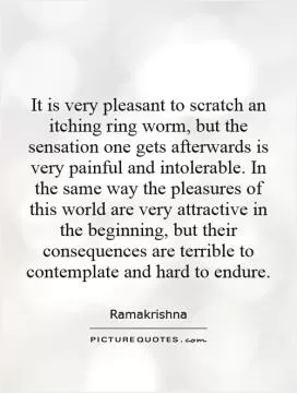 It is very pleasant to scratch an itching ring worm, but the sensation one gets afterwards is very painful and intolerable. In the same way the pleasures of this world are very attractive in the beginning, but their consequences are terrible to contemplate and hard to endure Picture Quote #1