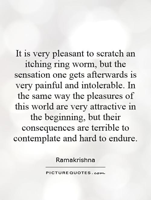 It is very pleasant to scratch an itching ring worm, but the sensation one gets afterwards is very painful and intolerable. In the same way the pleasures of this world are very attractive in the beginning, but their consequences are terrible to contemplate and hard to endure Picture Quote #1