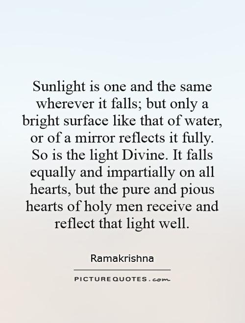 Sunlight is one and the same wherever it falls; but only a bright surface like that of water, or of a mirror reflects it fully. So is the light Divine. It falls equally and impartially on all hearts, but the pure and pious hearts of holy men receive and reflect that light well Picture Quote #1