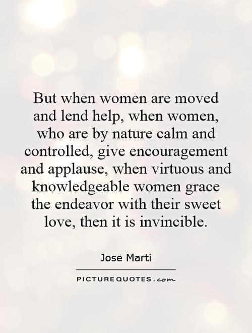 But when women are moved and lend help, when women, who are by nature calm and controlled, give encouragement and applause, when virtuous and knowledgeable women grace the endeavor with their sweet love, then it is invincible Picture Quote #1