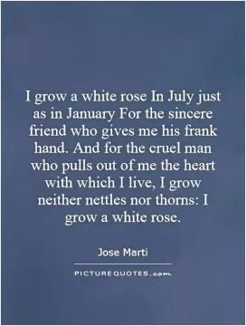 I grow a white rose In July just as in January For the sincere friend who gives me his frank hand. And for the cruel man who pulls out of me the heart with which I live, I grow neither nettles nor thorns: I grow a white rose Picture Quote #1