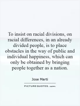 To insist on racial divisions, on racial differences, in an already divided people, is to place obstacles in the way of public and individual happiness, which can only be obtained by bringing people together as a nation Picture Quote #1
