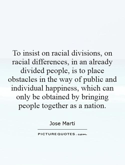 To insist on racial divisions, on racial differences, in an already divided people, is to place obstacles in the way of public and individual happiness, which can only be obtained by bringing people together as a nation Picture Quote #1