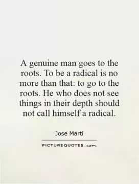 A genuine man goes to the roots. To be a radical is no more than that: to go to the roots. He who does not see things in their depth should not call himself a radical Picture Quote #1