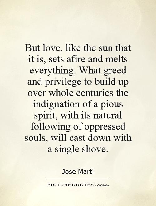 But love, like the sun that it is, sets afire and melts everything. What greed and privilege to build up over whole centuries the indignation of a pious spirit, with its natural following of oppressed souls, will cast down with a single shove Picture Quote #1